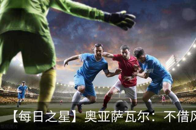 【每日之星】奥亚萨瓦尔：不借风雷自成风暴 重铸西班牙锋刃