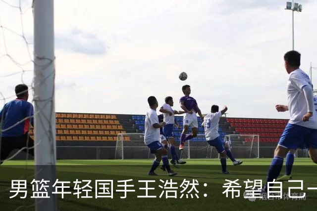 男篮年轻国手王浩然：希望自己一年比一年强
